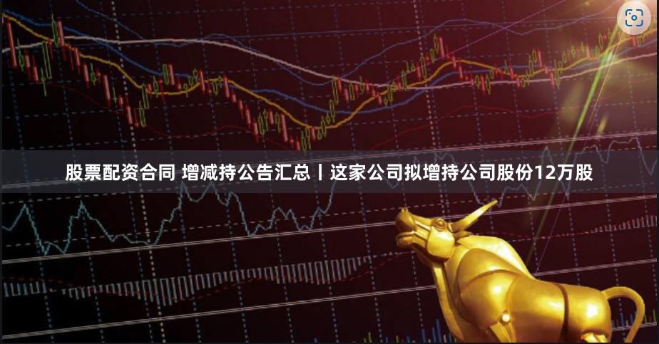 股票配资合同 增减持公告汇总丨这家公司拟增持公司股份12万股