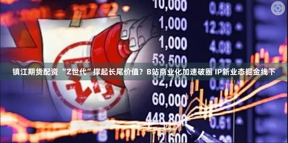 镇江期货配资 “Z世代”撑起长尾价值？B站商业化加速破圈 IP新业态掘金线下