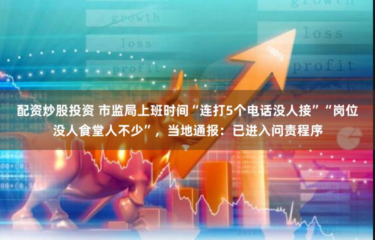 配资炒股投资 市监局上班时间“连打5个电话没人接”“岗位没人食堂人不少”，当地通报：已进入问责程序