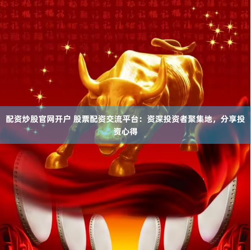 配资炒股官网开户 股票配资交流平台：资深投资者聚集地，分享投资心得