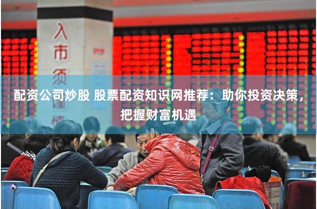 配资公司炒股 股票配资知识网推荐：助你投资决策，把握财富机遇