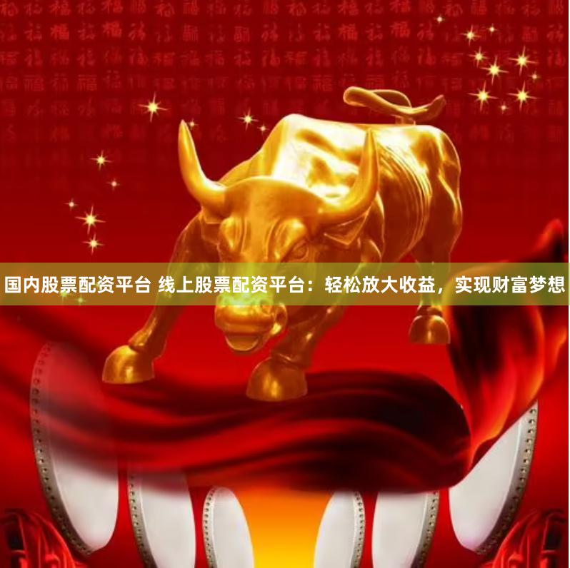 国内股票配资平台 线上股票配资平台：轻松放大收益，实现财富梦想