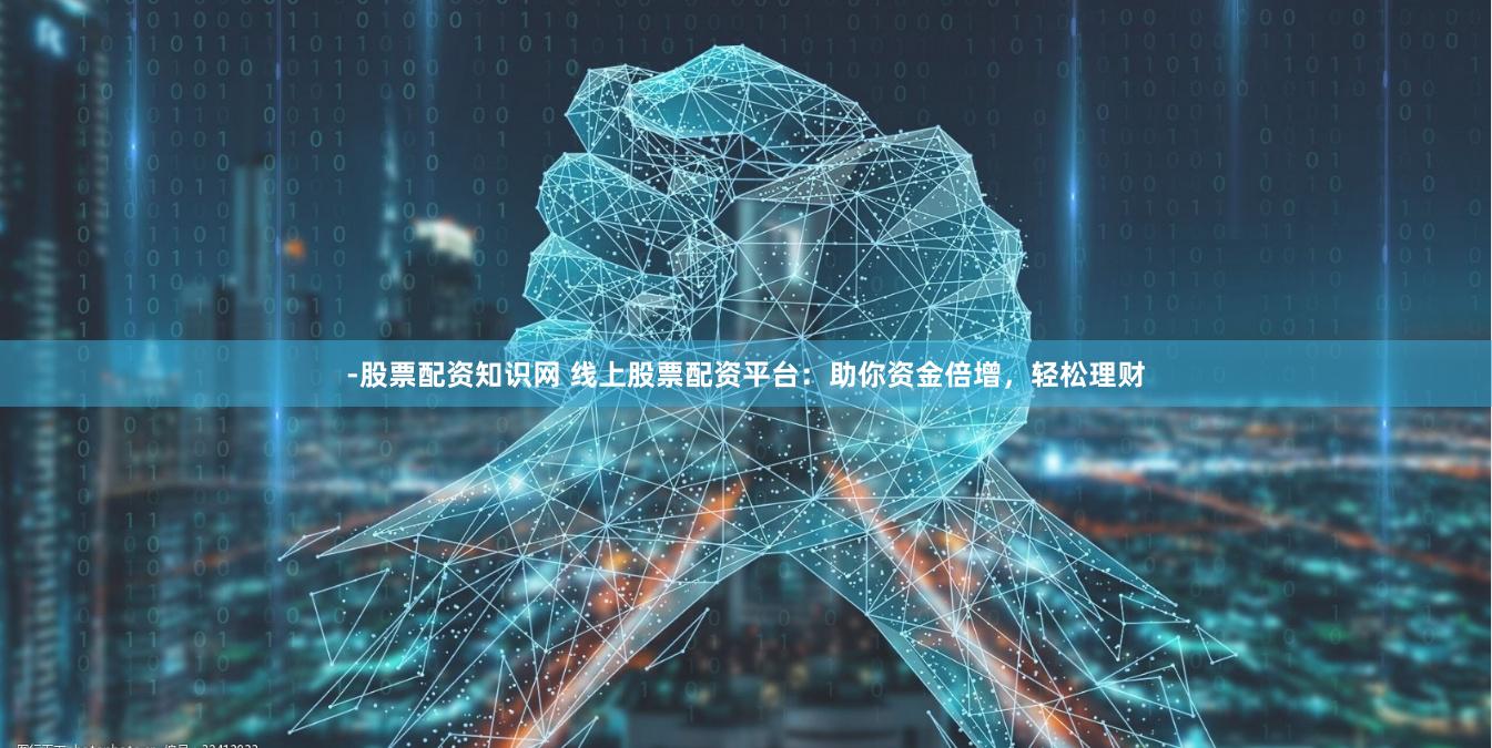 -股票配资知识网 线上股票配资平台：助你资金倍增，轻松理财