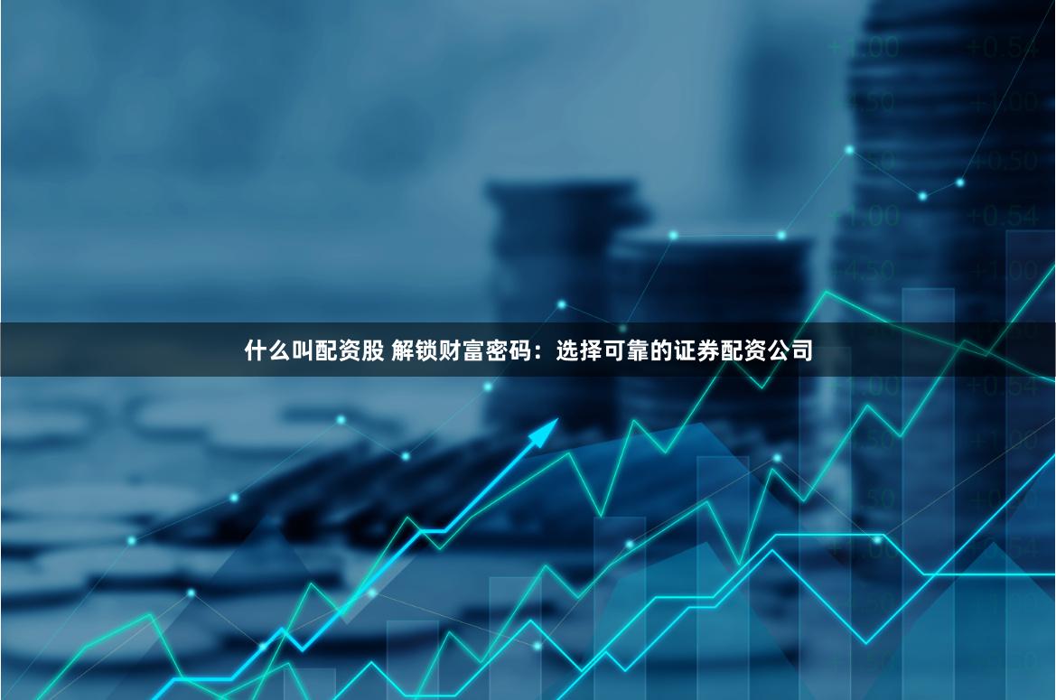 什么叫配资股 解锁财富密码：选择可靠的证券配资公司