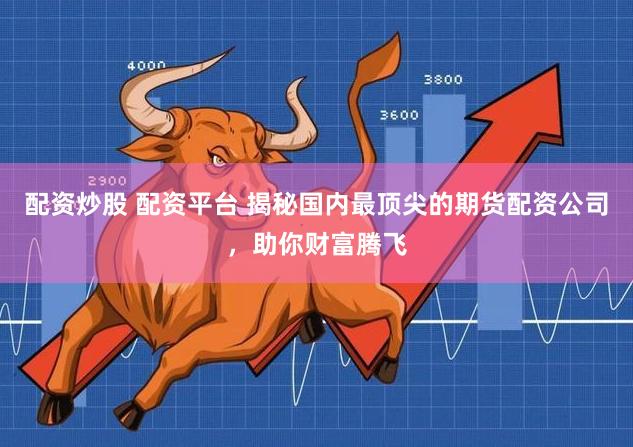 配资炒股 配资平台 揭秘国内最顶尖的期货配资公司，助你财富腾飞