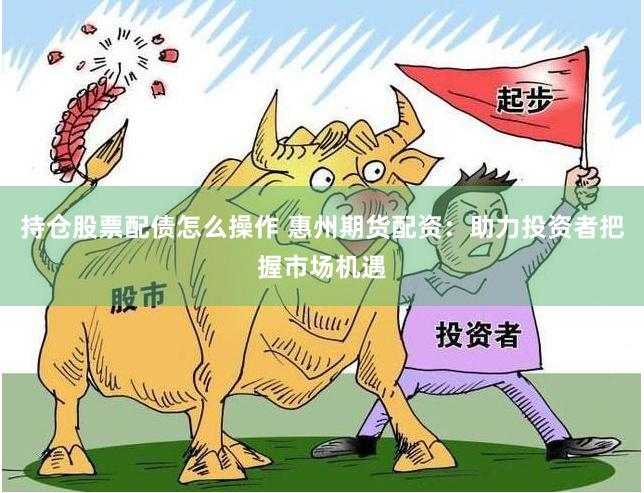 持仓股票配债怎么操作 惠州期货配资：助力投资者把握市场机遇