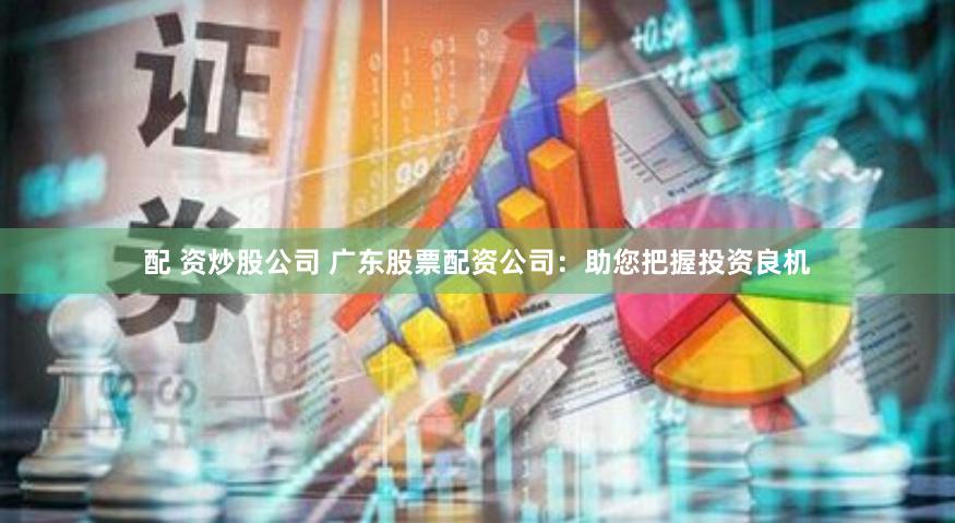 配 资炒股公司 广东股票配资公司：助您把握投资良机