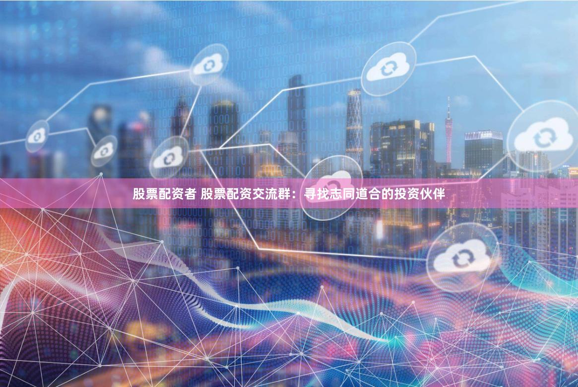 股票配资者 股票配资交流群：寻找志同道合的投资伙伴