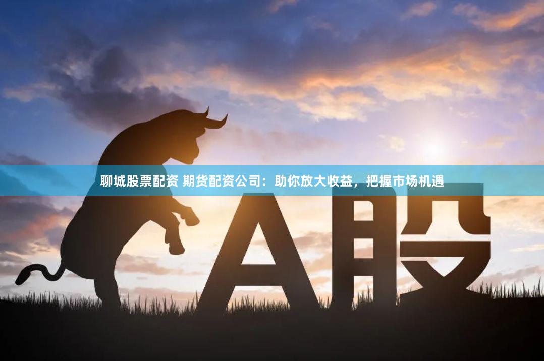 聊城股票配资 期货配资公司：助你放大收益，把握市场机遇